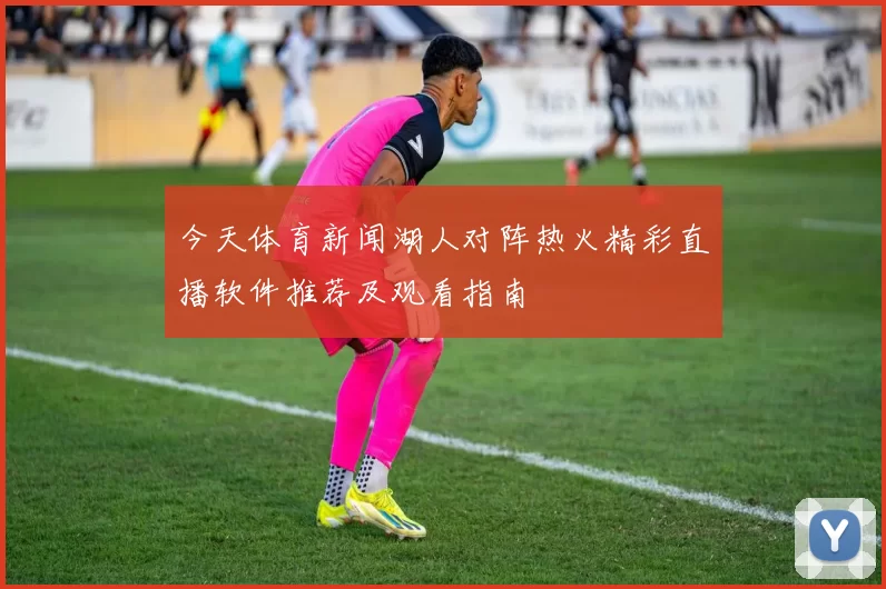 今天体育新闻湖人对阵热火精彩直播软件推荐及观看指南