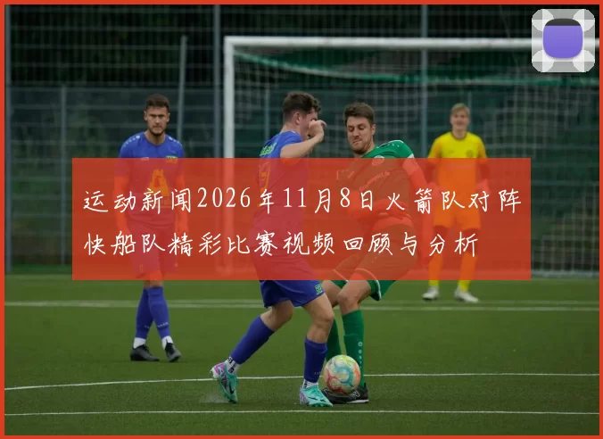 运动新闻2026年11月8日火箭队对阵快船队精彩比赛视频回顾与分析