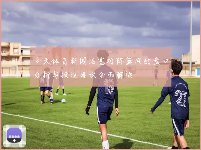 今天体育新闻活塞对阵篮网的盘口分析与投注建议全面解读