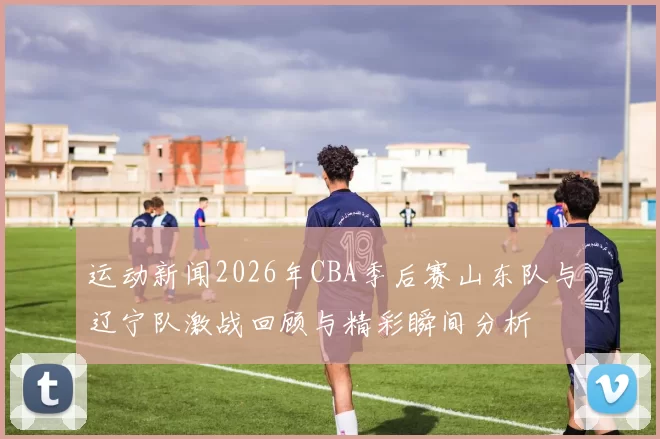 运动新闻2026年CBA季后赛山东队与辽宁队激战回顾与精彩瞬间分析