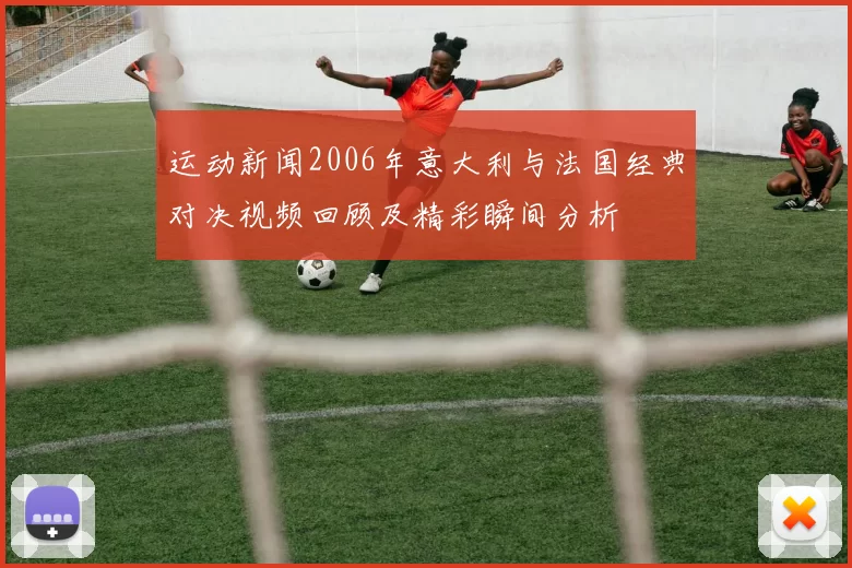 运动新闻2006年意大利与法国经典对决视频回顾及精彩瞬间分析