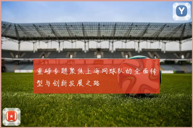 重磅专题聚焦上海网球队的全面转型与创新发展之路