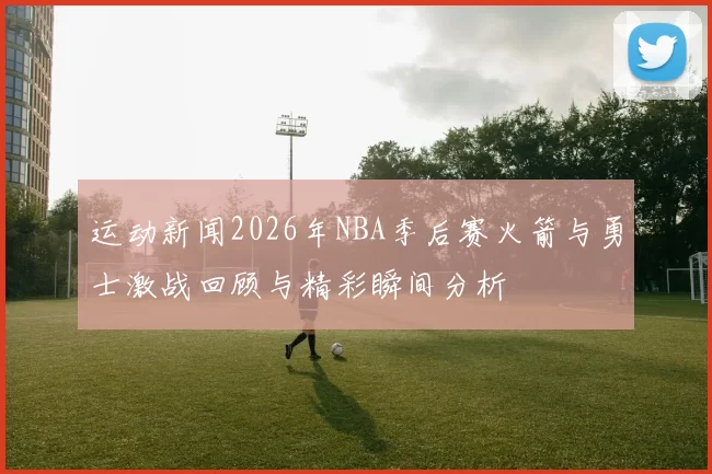 运动新闻2026年NBA季后赛火箭与勇士激战回顾与精彩瞬间分析