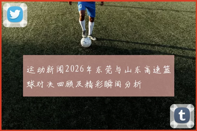 运动新闻2026年东莞与山东高速篮球对决回顾及精彩瞬间分析